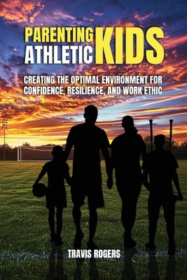 Parenting Athletic Kids: Creating the Optimal Environment for Confidence, Resilience, and Work Ethic by Rogers, Travis