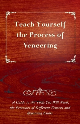 Teach Yourself the Process of Veneering - A Guide to the Tools You Will Need, the Processes of Different Veneers and Repairing Faults by Anon