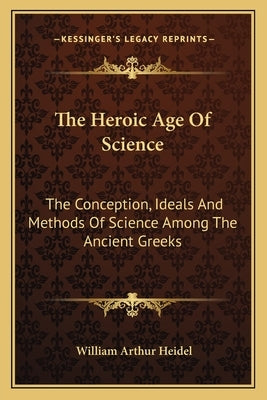 The Heroic Age Of Science: The Conception, Ideals And Methods Of Science Among The Ancient Greeks by Heidel, William Arthur