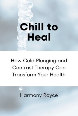 Chill to Heal: How Cold Plunging and Contrast Therapy Can Transform Your Health by Royce, Harmony