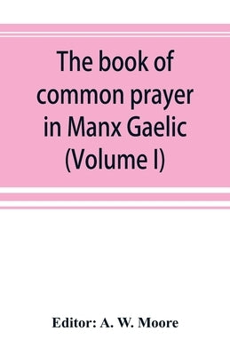 The book of common prayer in Manx Gaelic. Being translations made by Bishop Phillips in 1610, and by the Manx clergy in 1765 (Volume I) by W. Moore, A.