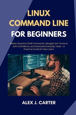 Linux Command Line for Beginners: Master Essential Shell Commands, Navigate the Terminal with Confidence, and Automate Everyday Tasks - A Practical Gu by Carter, Alex J.
