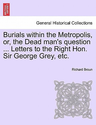 Burials Within the Metropolis, Or, the Dead Man's Question ... Letters to the Right Hon. Sir George Grey, Etc. by Broun, Richard