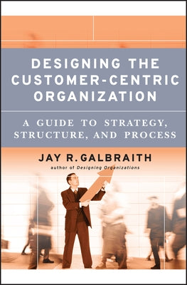 Designing the Customer-Centric Organization: A Guide to Strategy, Structure, and Process by Galbraith, Jay R.