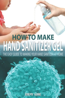 How to make HAND SANITIZER GEL: The Easy Guide to Making Your Hand Sanitizer at Home by Guire, Jeremy