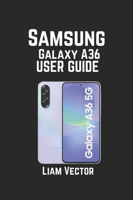 Samsung Galaxy A36 User Guide: Features, Troubleshooting, and Optimizing Your Device for Peak Performance by Vector, Liam