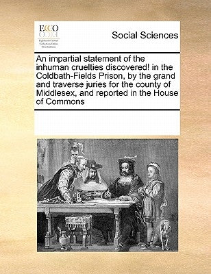 An Impartial Statement of the Inhuman Cruelties Discovered! in the Coldbath-Fields Prison, by the Grand and Traverse Juries for the County of Middlese by Multiple Contributors