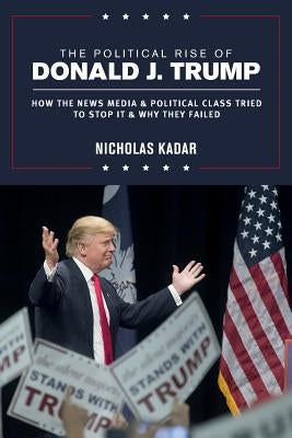 The Political Rise of Donald J. Trump: How the News Media & Political Class Tried to Stop It & Why They Failed by Kadar, Nicholas