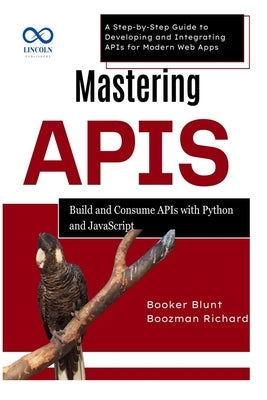Mastering APIs: Build and Consume APIs with Python and JavaScript: A Step-by-Step Guide to Developing and Integrating APIs for Modern Web Apps by Blunt, Booker