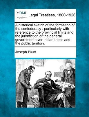 A Historical Sketch of the Formation of the Confederacy: Particularly with Reference to the Provincial Limits and the Jurisdiction of the General Gove by Blunt, Joseph