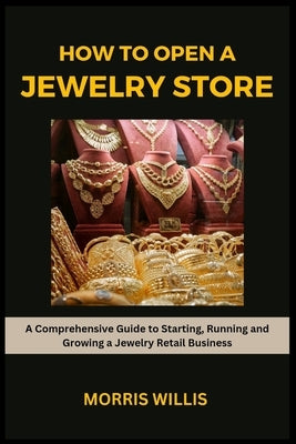 How to Open a Jewelry Store: A Comprehensive Guide to Starting, Running and Growing Your Own Jewelry Retailing Business by Willis, Morris