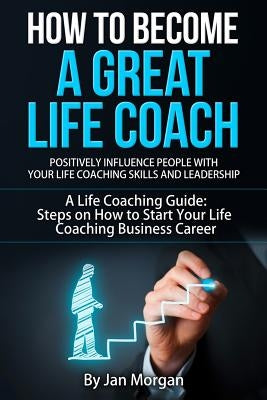 How to Become a Great Life Coach. Positively Influence People with Your Life Coaching Skills and Leadership: A Life Coaching Guide: Steps on How to St by Morgan, Jan