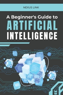 A Beginner's Guide to Artificial Intelligence: : "From Machine Learning to Real-World Applications: A Comprehensive Guide to Understanding, Developing by Link, Nexus