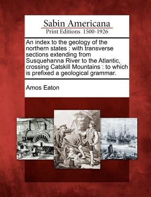 An Index to the Geology of the Northern States: With Transverse Sections Extending from Susquehanna River to the Atlantic, Crossing Catskill Mountains by Eaton, Amos