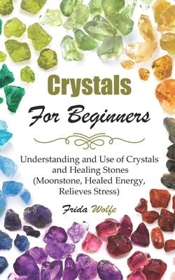 Crystals For Beginners: Understanding and Use of Crystals and Healing Stones (Moonstone, Healed Energy, Relieves Stress) by Wolfe, Frida