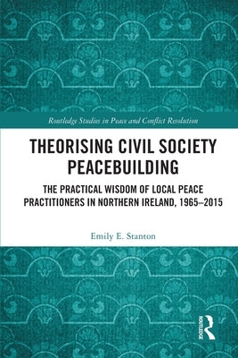 Theorising Civil Society Peacebuilding: The Practical Wisdom of Local Peace Practitioners in Northern Ireland, 1965-2015 by Stanton, Emily E.