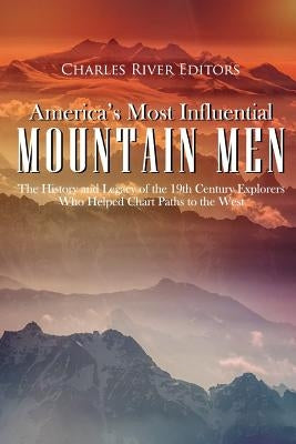 America's Most Influential Mountain Men: The History and Legacy of the 19th Century Explorers Who Helped Chart Paths to the West by Charles River