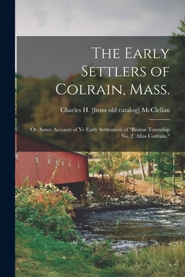 The Early Settlers of Colrain, Mass.; or, Some Account of ye Early Settlement of "Boston Township no. 2, Alias Codrain." by McClellan, Charles H. [From Old Catal