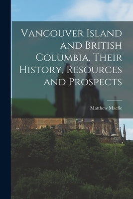 Vancouver Island and British Columbia. Their History, Resources and Prospects by Macfie, Matthew