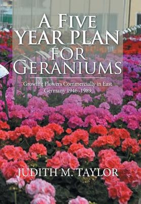 A Five Year Plan for Geraniums: Growing Flowers Commercially in East Germany 1946-1989 by Taylor, Judith M.