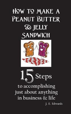 How to Make a Peanut Butter & Jelly Sandwich: 15 Steps to accomplishing just about anything in business & life by Edwards, J. E.