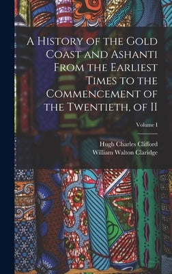 A History of the Gold Coast and Ashanti from the Earliest Times to the Commencement of the Twentieth, of II; Volume I by Clifford, Hugh Charles