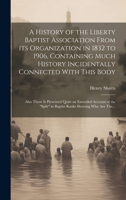 A History of the Liberty Baptist Association From Its Organization in 1832 to 1906, Containing Much History Incidentally Connected With This Body; Als by Sheets, Henry