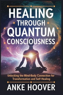 Healing Through Quantum Consciousness: Unlocking the Mind-Body Connection for Transformation and Self-Healing by Hoover, Anke