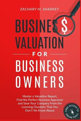 Business Valuation for Business Owners: Master a Valuation Report, Find the Perfect Business Appraiser and Save Your Company from the Looming Disaster by Sharkey, Zachary M.