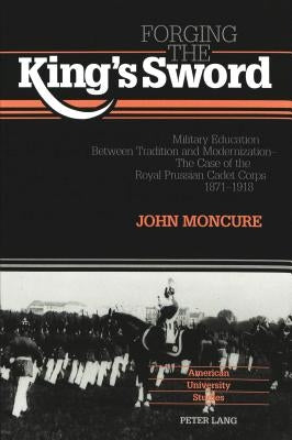 Forging the King's Sword: Military Education Between Tradition and Modernization - The Case of the Royal Prussian Cadet Corps 1871-1918 by Moncure, John