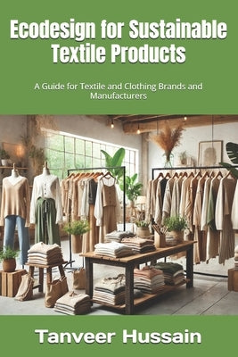 Ecodesign for Sustainable Textile Products: A Guide for Textile and Clothing Brands and Manufacturers by Hussain, Tanveer