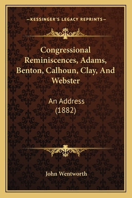 Congressional Reminiscences, Adams, Benton, Calhoun, Clay, And Webster: An Address (1882) by Wentworth, John