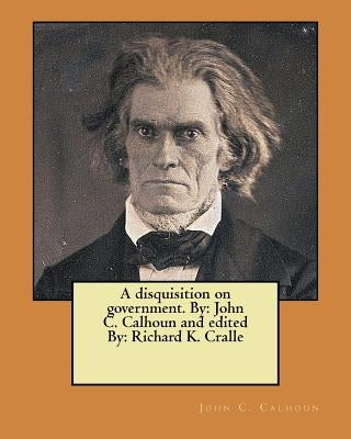 A disquisition on government. By: John C. Calhoun and edited By: Richard K. Cralle by Cralle, Richard K.