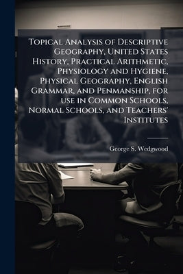 Topical Analysis of Descriptive Geography, United States History, Practical Arithmetic, Physiology and Hygiene, Physical Geography, English Grammar, a by Wedgwood, George S.