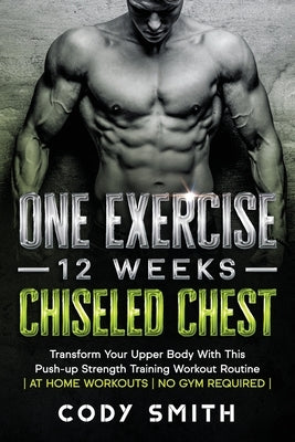 One Exercise, 12 Weeks, Chiseled Chest: Transform Your Upper Body With This Push-up Strength Training Workout Routine at Home Workouts No Gym Required by Smith, Cody