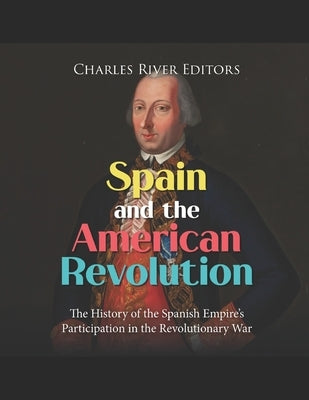 Spain and the American Revolution: The History of the Spanish Empire's Participation in the Revolutionary War by Charles River
