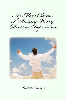 No More Chains of Anxiety, Worry, Stress or Depression by Barton, Charlotte