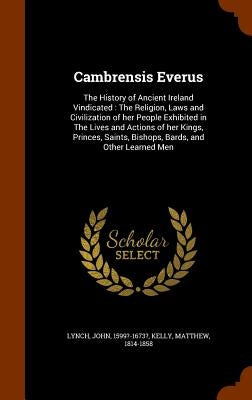 Cambrensis Everus: The History of Ancient Ireland Vindicated: The Religion, Laws and Civilization of her People Exhibited in The Lives an by Lynch, John
