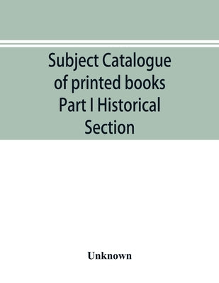 Subject catalogue of printed books Part I Historical Section by Unknown