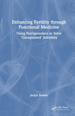 Enhancing Fertility through Functional Medicine: Using Nutrigenomics to Solve 'Unexplained' Infertility by Downs, Jaclyn