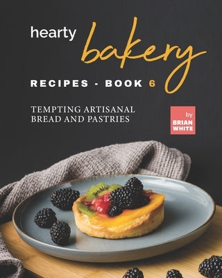 Hearty Bakery Recipes - Book 6: Tempting Artisanal Bread and Pastries by White, Brian