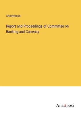 Report and Proceedings of Committee on Banking and Currency by Anonymous