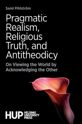 Pragmatic Realism, Religious Truth, and Antitheodicy: On Viewing the World by Acknowledging the Other by Pihlström, Sami