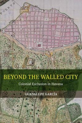 Beyond the Walled City: Colonial Exclusion in Havana by Garcia, Guadalupe