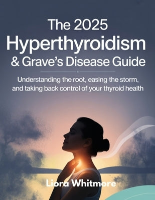 The 2025 Hyperthyroidism & Grave's Disease Guide: Understanding the Root, Easing the Storm, and Taking Back Control of Your Thyroid Health by Whitmore, Liora