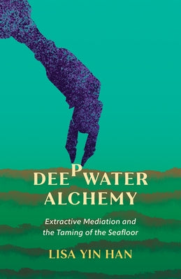 Deepwater Alchemy: Extractive Mediation and the Taming of the Seafloor by Han, Lisa Yin
