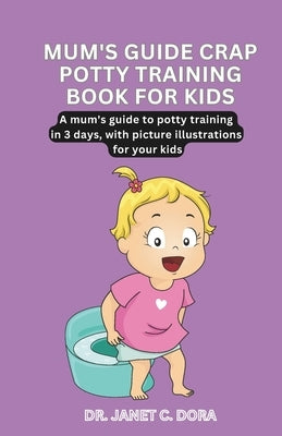 Mum's Guide Crap Potty Training Book for Kids: A First-Time Mum's Guide To Potty Training In 3 Days, With Picture Illustrations For Your Kids by Dora, Janet C.