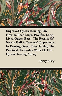 Improved Queen-Rearing, Or, How to Rear Large, Prolific, Long-Lived Queen Bees - The Results of Nearly Half a Century's Experience in Rearing Queen Be by Alley, Henry