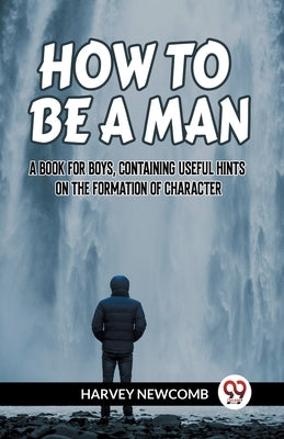 How to Be a Man a Book for Boys, Containing Useful Hints on the Formation of Character by Newcomb Harvey