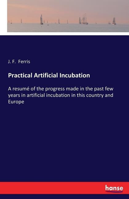 Practical Artificial Incubation: A resumé of the progress made in the past few years in artificial incubation in this country and Europe by Ferris, J. F.